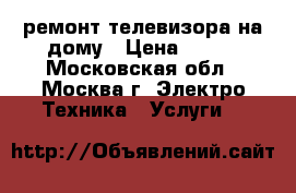 ремонт телевизора на дому › Цена ­ 500 - Московская обл., Москва г. Электро-Техника » Услуги   